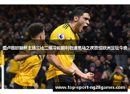 图卢兹欧联杯主场三比二爆冷掀翻利物浦黑马之夜震惊欧洲足坛今晚