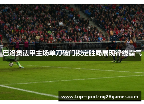 巴洛贡法甲主场单刀破门锁定胜局展现锋线霸气