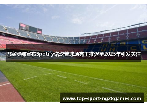 巴塞罗那宣布Spotify诺坎普球场完工推迟至2025年引发关注