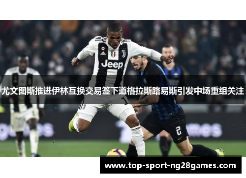 尤文图斯推进伊林互换交易签下道格拉斯路易斯引发中场重组关注