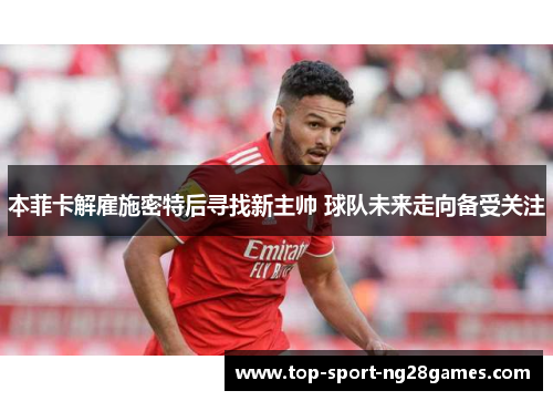 本菲卡解雇施密特后寻找新主帅 球队未来走向备受关注